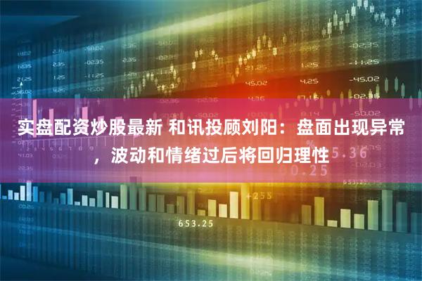 实盘配资炒股最新 和讯投顾刘阳：盘面出现异常，波动和情绪过后将回归理性