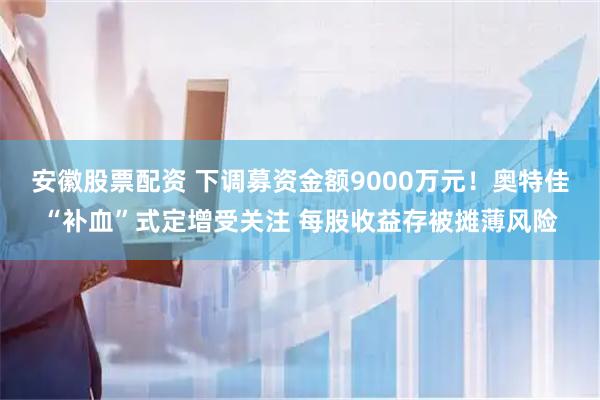 安徽股票配资 下调募资金额9000万元！奥特佳“补血”式定增受关注 每股收益存被摊薄风险