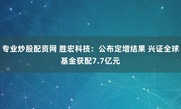 专业炒股配资网 胜宏科技：公布定增结果 兴证全球基金获配7.7亿元