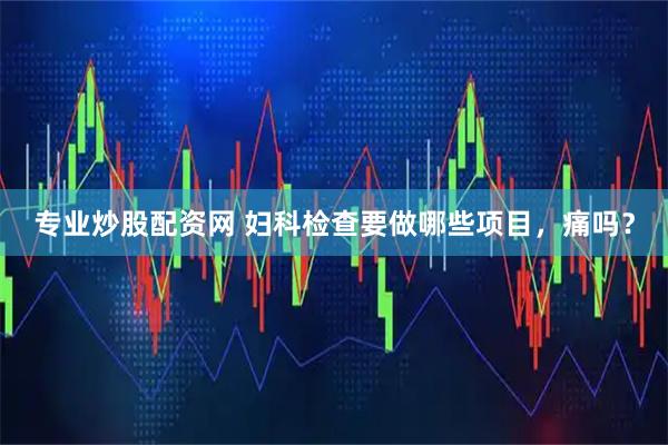 专业炒股配资网 妇科检查要做哪些项目，痛吗？