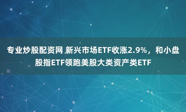 专业炒股配资网 新兴市场ETF收涨2.9%，和小盘股指ETF领跑美股大类资产类ETF