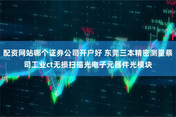 配资网站哪个证券公司开户好 东莞三本精密测量蔡司工业ct无损扫描光电子元器件光模块