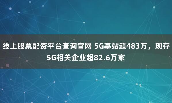 线上股票配资平台查询官网 5G基站超483万，现存5G相关企业超82.6万家
